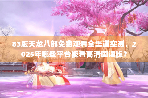 83版天龙八部免费观看全渠道实测，2025年哪些平台能看高清国语版？
