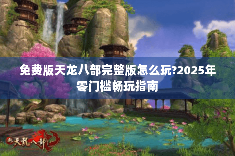 免费版天龙八部完整版怎么玩?2025年零门槛畅玩指南