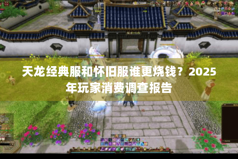 天龙经典服和怀旧服谁更烧钱？2025年玩家消费调查报告