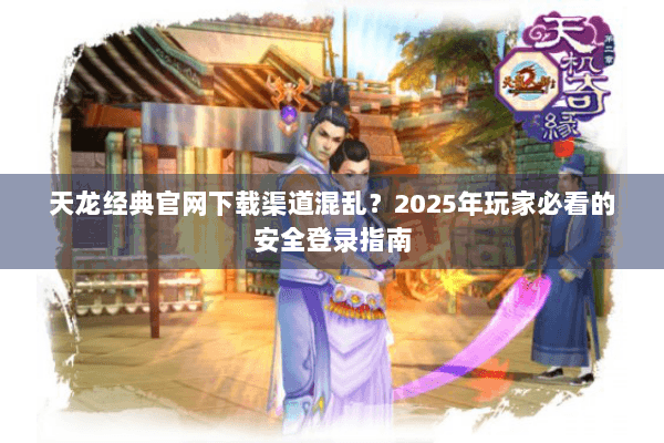 天龙经典官网下载渠道混乱？2025年玩家必看的安全登录指南
