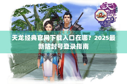 天龙经典官网下载入口在哪?2025最新防封号登录指南 天龙经典官网下载入口在哪?2025最新防封号登录指南