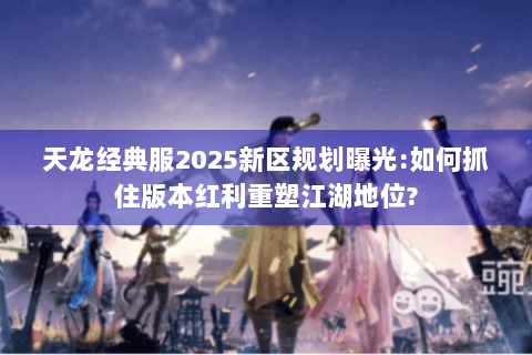 天龙经典服2025新区规划曝光:如何抓住版本红利重塑江湖地位?