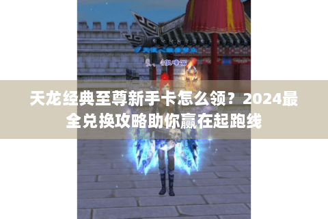 天龙经典至尊新手卡怎么领？2024最全兑换攻略助你赢在起跑线