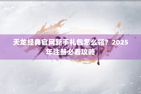 天龙经典官网新手礼包怎么领？2025年注册必看攻略