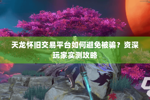 天龙怀旧交易平台如何避免被骗？资深玩家实测攻略