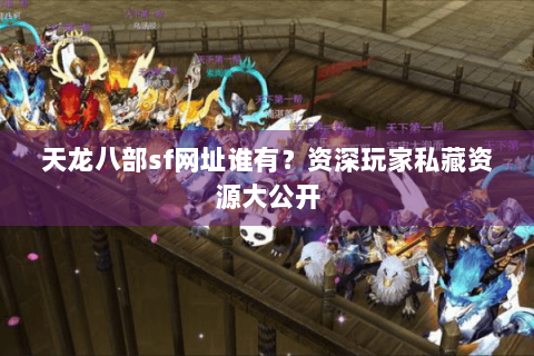 天龙八部sf网址谁有？资深玩家私藏资源大公开