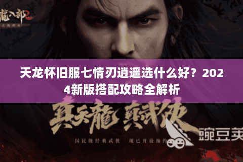 天龙怀旧服七情刃逍遥选什么好？2024新版搭配攻略全解析
