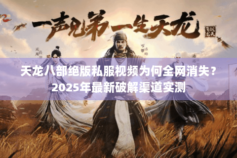 天龙八部绝版私服视频为何全网消失？2025年最新破解渠道实测