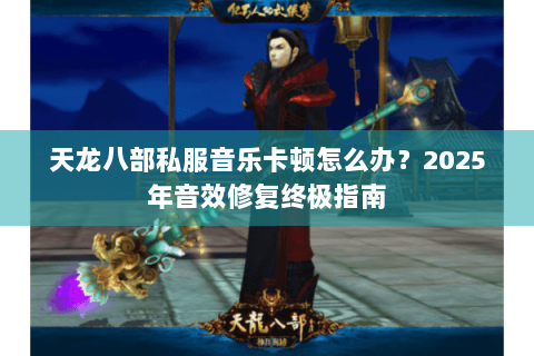 天龙八部私服音乐卡顿怎么办？2025年音效修复终极指南