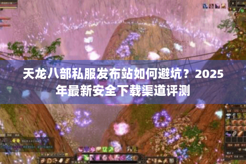 天龙八部私服发布站如何避坑？2025年最新安全下载渠道评测
