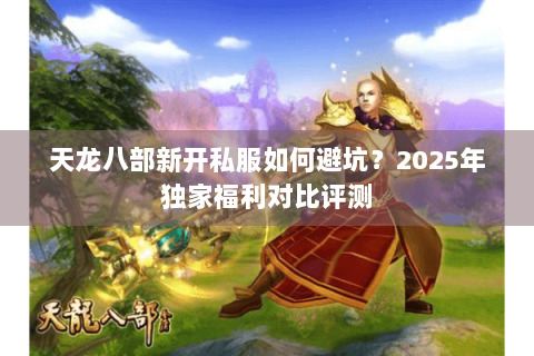 天龙八部新开私服如何避坑？2025年独家福利对比评测