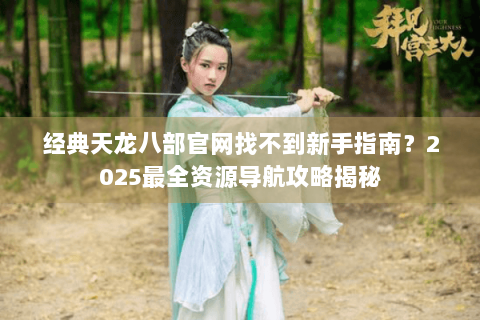 经典天龙八部官网找不到新手指南？2025最全资源导航攻略揭秘