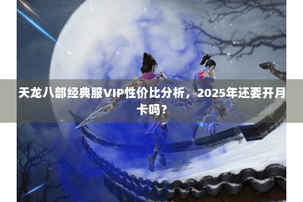 天龙八部经典服VIP性价比分析，2025年还要开月卡吗？