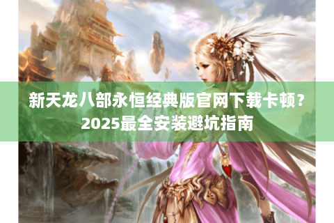 新天龙八部永恒经典版官网下载卡顿？2025最全安装避坑指南