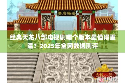 经典天龙八部电视剧哪个版本最值得重温？2025年全网数据测评