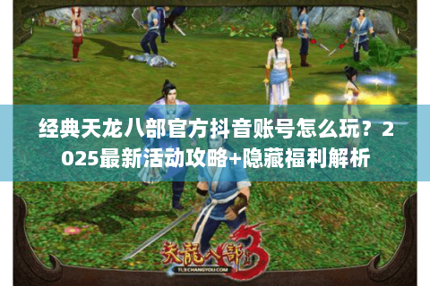 经典天龙八部官方抖音账号怎么玩？2025最新活动攻略+隐藏福利解析