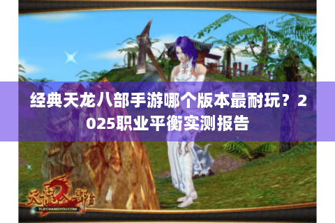 经典天龙八部手游哪个版本最耐玩？2025职业平衡实测报告