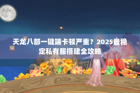 天龙八部一键端卡顿严重？2025最稳定私有服搭建全攻略