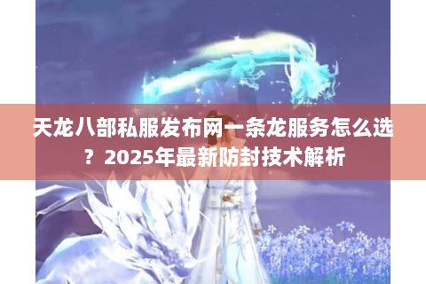 天龙八部私服发布网一条龙服务怎么选？2025年最新防封技术解析