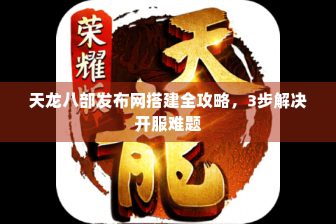 天龙八部发布网搭建全攻略，3步解决开服难题