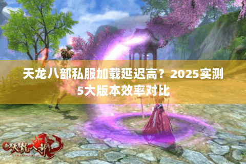 天龙八部私服加载延迟高？2025实测5大版本效率对比