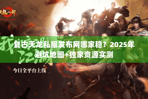 复古天龙私服发布网哪家稳？2025年避坑地图+独家资源实测