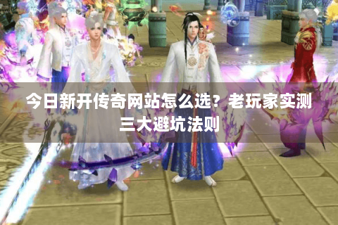今日新开传奇网站怎么选？老玩家实测三大避坑法则
