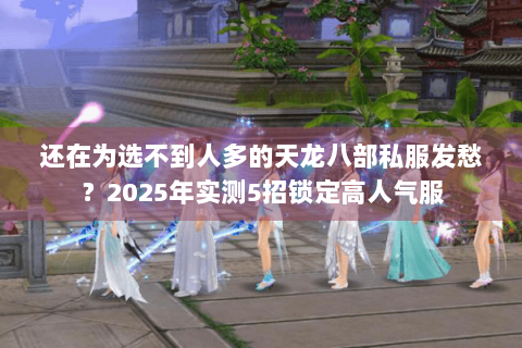 还在为选不到人多的天龙八部私服发愁？2025年实测5招锁定高人气服