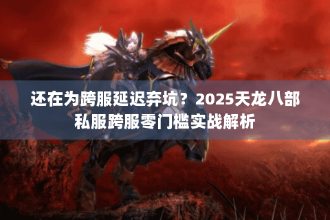 还在为跨服延迟弃坑？2025天龙八部私服跨服零门槛实战解析