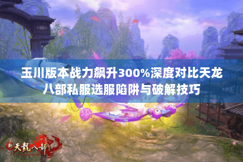 玉川版本战力飙升300%深度对比天龙八部私服选服陷阱与破解技巧