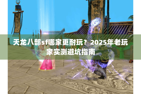 天龙八部sf哪家更耐玩？2025年老玩家实测避坑指南