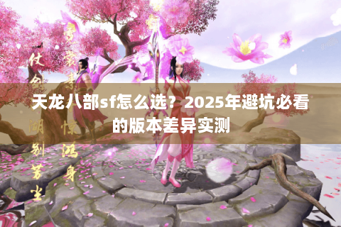 天龙八部sf怎么选？2025年避坑必看的版本差异实测