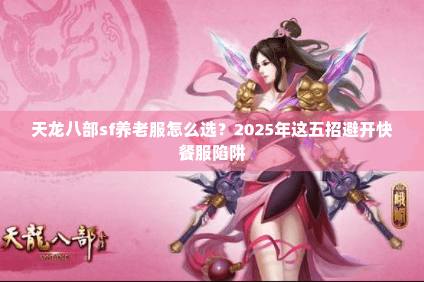 天龙八部sf养老服怎么选？2025年这五招避开快餐服陷阱