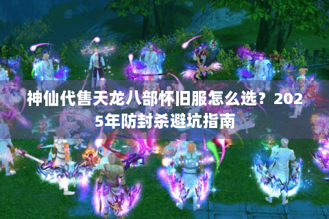 神仙代售天龙八部怀旧服怎么选？2025年防封杀避坑指南