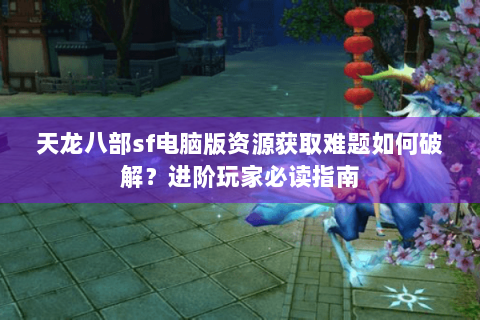 天龙八部sf电脑版资源获取难题如何破解？进阶玩家必读指南