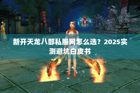 新开天龙八部私服网怎么选？2025实测避坑白皮书