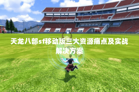天龙八部sf移动版三大资源痛点及实战解决方案
