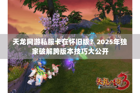 天龙网游私服卡在怀旧版？2025年独家破解跨版本技巧大公开