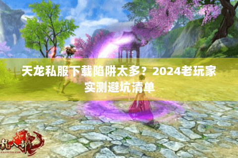 天龙私服下载陷阱太多？2024老玩家实测避坑清单