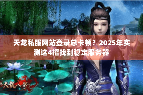 天龙私服网站登录总卡顿？2025年实测这4招找到稳定服务器