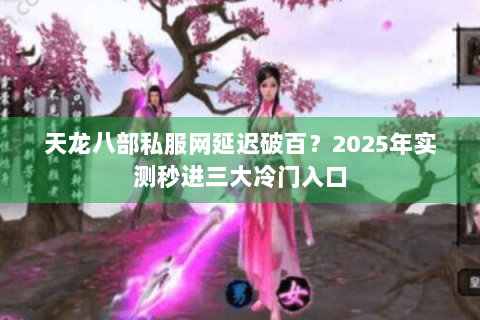 天龙八部私服网延迟破百？2025年实测秒进三大冷门入口