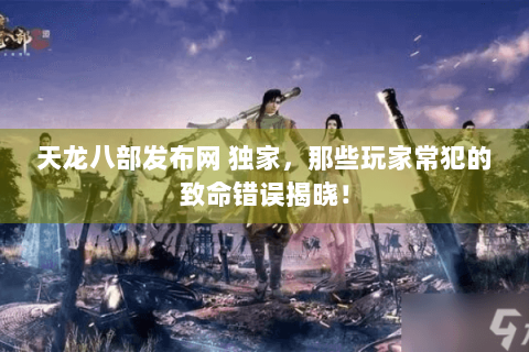 天龙八部发布网 独家，那些玩家常犯的致命错误揭晓！