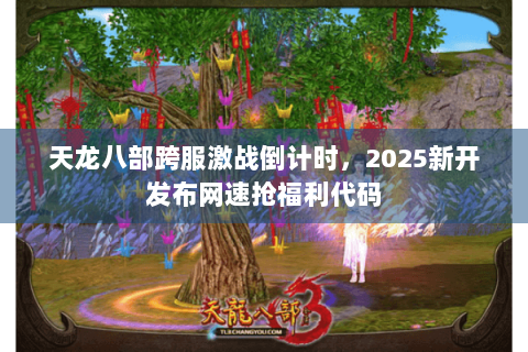 天龙八部跨服激战倒计时，2025新开发布网速抢福利代码