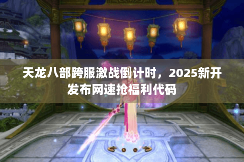 天龙八部跨服激战倒计时，2025新开发布网速抢福利代码