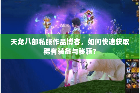 天龙八部私服作品博客，如何快速获取稀有装备与秘籍？