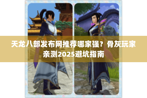 天龙八部发布网推荐哪家强？骨灰玩家亲测2025避坑指南