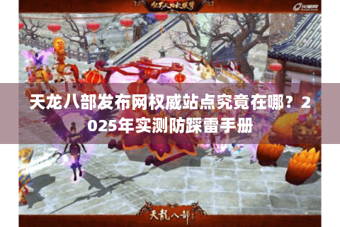 天龙八部发布网权威站点究竟在哪？2025年实测防踩雷手册