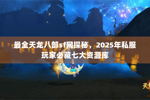 最全天龙八部sf网探秘，2025年私服玩家必藏七大资源库