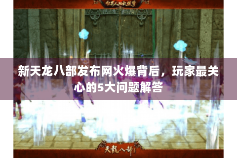 新天龙八部发布网火爆背后，玩家最关心的5大问题解答