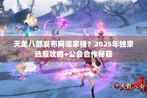 天龙八部发布网哪家强？2025年独家选服攻略+公会合作秘籍